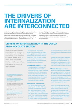 Just as the megaforces underlying them are interconnected,
so are the three drivers of internalization. For example,
stakeholder pressure (such as public protest) can encourage
regulators to create or strengthen legislation which, in turn,
changes market dynamics. Market dynamics (such as
resource shortages) can trigger stakeholder pressure
such as community unrest, which can prompt authorities
to legislate. Figure 5 illustrates the interconnections
between the drivers of internalization in the cocoa and
chocolate sector.
Low incomes can also prevent
farmers from investing in soil quality,
replacing old trees and tackling pests
and diseases, which in turn reduces
productivity. Over the past 15 years,
however, action has been taken,
driven by the interplay between the
three drivers of internalization:
1) 	Stakeholder action: NGOs, the
media and government organiza­-
tions have called for chocolate
manufac­turers and traders to remove
child labor from their cocoa supply
chains. This stakeholder action has
led to government regulations and
industry-wide initiatives to improve
sourcing practices and invest in
cocoa certification schemes.
2) 	Regulations and standards:
The Harkin-Engel protocol was
intro­duced in the US in 2001 as a
response to stakeholder pressure
and required companies to use
external standards to mitigate the
use of child labor in the cocoa supply
chain.1
This was followed in 2012 by
the Abidjan declaration, a roadmap
of action, agreed to by governments
of cocoa-producing countries, major
confectionery companies and cocoa
traders.2
Independent certification standards
have also emerged, creating inter­
nationally-accepted guidelines for
sustainable cocoa production. Many
manufacturers have committed to
use only certified cocoa in the future.
3) 	Market dynamics: Megaforce
effects on market dynamics are also
prompting confectionery companies
to address the externalities of cocoa
production. Climate change threatens
to reduce cocoa supply from key
producing countries at the same time
as population growth and increasing
wealth boost global demand.3
Some companies fear that cocoa
may become a scarce raw material
and business continuity may be
threatened as cocoa prices soar.4
These dynamics are one reason why
companies are investing USD800
million in improving farmer produc­
tivity and embedding sustainable
production practices.5
THE DRIVERS OF
INTERNALIZATION
ARE INTERCONNECTED
DRIVERS OF INTERNALIZATION IN THE COCOA
AND CHOCOLATE SECTOR
Some cocoa production has
been criticized for its negative
externalities. When chocolate
companies pay low prices for
cocoa, it can increase the
likelihood that farmers will use
child labor to cut costs and
stay in business.
1	 http://responsiblecocoa.com/about-us/
the-harkin-engel-protocol. Retrieved 25
August 2014.
2	http://www.icco.org/about-us/icco-
news/206-abidjan-declaration-climaxes-
the-world-cocoa-conference.html.
Retrieved 25 August 2014.
3	 The Climate Change, Agriculture & Food
Security Partnership and the International
Center for Tropical Agriculture (2011).
Predicting the impact of climate change on
the cocoa-growing regions in Ghana and
Côte d’Ivoire.
4	http://www.confectionerynews.com/
Commodities/Cocoa-shortage-by-2020-
unless-industry-acts-now-warns-Mars.
Retrieved 30 July 2014.
5	 KPMG (2014). A Taste of the Future: the
trends that could transform the chocolate
industry.
Three key drivers CHAPTER 02
A New Vision of Value: Connecting corporate and societal value creation | 19© 2014 KPMG International Cooperative
 
