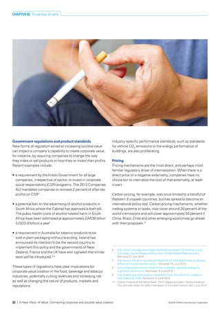 Government regulations and product standards
New forms of regulation aimed at increasing societal value
can impact a company’s capability to create corporate value,
for instance, by requiring companies to change the way
they make or sell products or how they re-invest their profits.
Recent examples include:
•	 a requirement by the Indian Government for all large
companies, irrespective of sector, to invest in corporate
social responsibility (CSR) programs. The 2013 Companies
Act mandates companies to reinvest 2 percent of after-tax
profits on CSR6
•	 a potential ban on the advertising of alcohol products in
South Africa where the Cabinet has approved a draft bill.
The public health costs of alcohol-related harm in South
Africa have been estimated at approximately ZAR38 billion
(USD3.5 billion) a year7
•	 a requirement in Australia for tobacco products to be
sold in plain packaging without branding. Ireland has
announced its intention to be the second country to
implement this policy and the governments of New
Zealand, France and the UK have also signaled that similar
laws will be introduced.8,9
These types of regulations have clear implications for
corporate value creation in the food, beverage and tobacco
industries, potentially cutting revenues and increasing risk
as well as changing the nature of products, markets and
reputations.
Industry-specific performance standards, such as standards
for vehicle CO2
emissions or the energy performance of
buildings, are also proliferating.
Pricing
Pricing mechanisms are the most direct, and perhaps most
familiar regulatory driver of internalization. When there is a
direct price on a negative externality, companies have no
choice but to internalize the cost of that externality, at least
in part.
Carbon pricing, for example, was once limited to a handful of
Western-European countries, but has spread to become an
international policy tool. Carbon pricing mechanisms, whether
trading systems or taxes, now cover around 20 percent of the
world’s emissions and will cover approximately 50 percent if
China, Brazil, Chile and other emerging economies go ahead
with their proposals.10
6	 http://www.mondaq.com/india/x/302204/Corporate+Commercial+Law/
Corporate+Social+Responsibility+Now+A+Mandated+Responsibility.
Retrieved 21 July 2014.
7	 http://www.bdlive.co.za/national/health/2013/12/24/department-to-assess-
effects-of-mooted-alcohol-ad-ban. Retrieved 15 June 2014.
8	 www.theguardian.com/society/2014/jun/26/plain-cigarette-packaging-
regulations-announced. Retrieved 10 June 2014.
9	 http://health.gov.ie/blog/press-release/minister-reilly-aims-for-a-tobacco-
free-ireland-by-2025. Retrieved 10 June 2014.
10	 Carbon Finance at the World Bank. 2013. Mapping Carbon Pricing Initiatives.
This estimate does not reflect the repeal of Australia’s carbon tax in July 2014.
CHAPTER 02 Three key drivers
22 | A New Vision of Value: Connecting corporate and societal value creation © 2014 KPMG International Cooperative
 