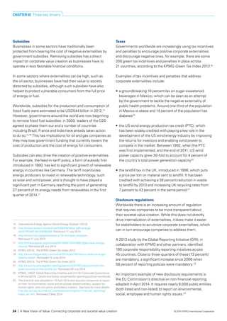 Subsidies
Businesses in some sectors have traditionally been
protected from bearing the cost of negative externalities by
government subsidies. Removing subsidies has a direct
impact on corporate value creation as businesses have to
operate in less favorable financial conditions.
In some sectors where externalities can be high, such as
the oil sector, businesses have had their value to society
distorted by subsidies, although such subsidies have also
helped to protect vulnerable consumers from the full price
of energy or fuel.
Worldwide, subsidies for the production and consumption of
fossil fuels were estimated to be USD544 billion in 2012.14
However, governments around the world are now beginning
to remove fossil fuel subsidies: in 2009, leaders of the G20
agreed to phase them out and a number of countries
including Brazil, France and India have already taken action
to do so.15,16
This has implications for oil and gas companies as
they may lose government funding that currently lowers the
cost of production and the cost of energy for consumers.
Subsidies can also drive the creation of positive externalities.
For example, the feed-in-tariff policy, a form of subsidy first
introduced in 1990, has led to significant growth of renewable
energy in countries like Germany. The tariff incentivizes
energy producers to invest in renewable technology, such
as solar and wind power, and is thought to have played a
significant part in Germany reaching the point of generating
27 percent of its energy needs from renewables in the first
quarter of 2014.17
Taxes
Governments worldwide are increasingly using tax incentives
and penalties to encourage positive corporate externalities
and discourage negative ones, for example, there are some
200 green tax incentives and penalties in place across
21 countries, according to the KPMG Green Tax Index 2013.18
Examples of tax incentives and penalties that address
corporate externalities include:
•	 a groundbreaking 10 percent tax on sugar-sweetened
beverages in Mexico, which can be seen as an attempt
by the government to tackle the negative externality of
public health problems. Around one-third of the population
in Mexico is obese and 14 percent of the population has
diabetes19
•	 the US wind energy production tax credit (PTC), which
has been widely credited with playing a key role in the
development of the US wind energy industry by improving
the returns for investors and enabling wind power to
compete in the market. Between 1992, when the PTC
was first implemented, and the end of 2011, US wind
power capacity grew 30-fold to account for 4 percent of
the country’s total power generation capacity20
•	 the landfill tax in the UK, introduced in 1996, which puts
a price per ton on material sent to landfill. It has been
credited with achieving a 38 percent reduction in waste
to landfill by 2013 and increasing UK recycling rates from
7 percent to 43 percent in the same period.21
Disclosure regulations
Worldwide there is an increasing amount of regulation
that requires companies to be more transparent about
their societal value creation. While this does not directly
drive internalization of externalities, it does make it easier
for stakeholders to scrutinize corporate externalities, which
can in turn encourage companies to address them.
A 2013 study by the Global Reporting Initiative (GRI), in
collaboration with KPMG and other partners, identified
180 corporate responsibility reporting initiatives across
45 countries. Close to three-quarters of these (72 percent)
are mandatory, a significant increase since 2006 when
58 percent of reporting policies were mandatory.22
An important example of new disclosure requirements is
the EU Commission’s directive on non-financial reporting,
adopted in April 2014. It requires nearly 6,000 public entities
(both listed and non-listed) to report on environmental,
social, employee and human rights issues.23
14	 International Energy Agency World Energy Outlook. (2013).
15	 http://www.reuters.com/article/2009/09/26/us-g20-energy-
idUSTRE58O18U20090926. Retrieved 17 July 2014.
16 	 http://www.iisd.org/gsi/analysis-g-20-and-apec-progress.
Retrieved 17 July 2014.
17	 http://thinkprogress.org/climate/2014/05/13/3436923/germany-energy-
records. Retrieved 29 July 2014.
18	 KPMG (2013). The KPMG Green Tax Index 2013.
19	 http://www.theguardian.com/world/2014/jan/16/mexico-soda-tax-sugar-
obesity-health. Retrieved 10 June 2014.
20 	 KPMG (2013). The KPMG Green Tax Index 2013.
21 	 http://www.businessgreen.com/bg/opinion/2257821/lessons-from-the-
quiet-success-of-the-landfill-tax. Retrieved 29 July 2014.
22	 KPMG, UNEP, Global Reporting Initiative and Unit for Corporate Governance
in Africa (2013). Carrots and Sticks: sustainability reporting policies worldwide.
23	 The directive was adopted on 15 April 2014 and requires companies to report
on their ‘environmental, social and employee related matters, respect for
human rights, anti-corruption and bribery matters’. See here for more details:
http://ec.europa.eu/internal_market/accounting/non-financial_reporting/
index_en.htm. Retrieved 2 May 2014.
CHAPTER 02 Three key drivers
24 | A New Vision of Value: Connecting corporate and societal value creation © 2014 KPMG International Cooperative
 