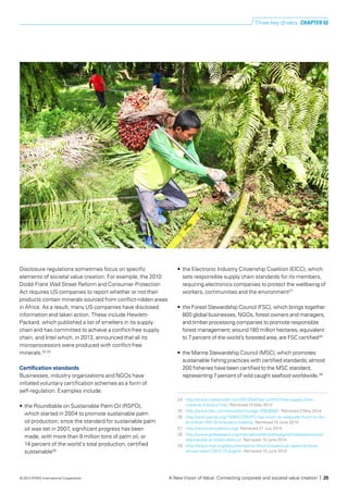 Disclosure regulations sometimes focus on specific
elements of societal value creation. For example, the 2010
Dodd-Frank Wall Street Reform and Consumer Protection
Act requires US companies to report whether or not their
products contain minerals sourced from conflict-ridden areas
in Africa. As a result, many US companies have disclosed
information and taken action. These include Hewlett-
Packard, which published a list of smelters in its supply
chain and has committed to achieve a conflict-free supply
chain, and Intel which, in 2013, announced that all its
microprocessors were produced with conflict-free
minerals.24,25
Certification standards
Businesses, industry organizations and NGOs have
initiated voluntary certification schemes as a form of
self-regulation. Examples include:
•	 the Roundtable on Sustainable Palm Oil (RSPO),
which started in 2004 to promote sustainable palm
oil production; since the standard for sustainable palm
oil was set in 2007, significant progress has been
made, with more than 9 million tons of palm oil, or
14 percent of the world’s total production, certified
sustainable26
•	 the Electronic Industry Citizenship Coalition (EICC), which
sets responsible supply chain standards for its members,
requiring electronics companies to protect the wellbeing of
workers, communities and the environment27
•	 the Forest Stewardship Council (FSC), which brings together
800 global businesses, NGOs, forest owners and managers,
and timber processing companies to promote responsible
forest management; around 180 million hectares, equivalent
to 7 percent of the world’s forested area, are FSC certified28
•	 the Marine Stewardship Council (MSC), which promotes
sustainable fishing practices with certified standards; almost
200 fisheries have been certified to the MSC standard,
representing 7 percent of wild caught seafood worldwide.29
24	 http://www.triplepundit.com/2013/04/hps-conflict-free-supply-chain-
initiative-industry-first/. Retrieved 10 May 2014.
25	 http://www.bbc.com/news/technology-25636001. Retrieved 2 May 2014.
26 	 http://wwf.panda.org/?206572/RSPO-has-much-to-celebrate-much-to-do-
at-critical-10th-Anniversary-meeting. Retrieved 15 June 2014.
27	 http://www.eiccoalition.org/. Retrieved 31 July 2014.
28	 http://www.greenpeace.org/international/en/campaigns/forests/solutions/
alternatives-to-forest-destruc/. Retrieved 15 June 2014.
29	 http://www.msc.org/documents/msc-brochures/annual-report-archive/
annual-report-2012-13-english. Retrieved 15 June 2014.
Three key drivers CHAPTER 02
A New Vision of Value: Connecting corporate and societal value creation | 25© 2014 KPMG International Cooperative
 