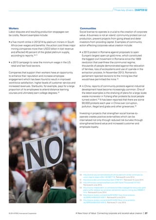 Workers
Labor disputes and resulting production stoppages can
be costly. Recent examples include:
• a five-month strike in 2013/14 by platinum miners in South
Africa over wages and benefits: the action cost three major
mining companies more than USD2 billion in lost revenue
	 and affected 45 percent of the global platinum supply,
	 according to reports.30,31
• 	a 2013 campaign to raise the minimum wage in the US
retail and fast food sectors.
Companies that support their workers have an opportunity
to enhance their reputation and increase employee
engagement which has been found to result in improved
workforce satisfaction, higher levels of customer service and
increased revenues. Starbucks, for example, pays for a large
proportion of its employees to attend distance learning
courses and ultimately earn college degrees.32
Communities
Social license-to-operate is crucial to the creation of corporate
value. A business is not an island: community protest can cut
production, prevent projects from going ahead and deter
investors from providing capital. Examples of community
action affecting corporate value creation include:
•	 a 2013 protest in Romania against proposals to open
Europe’s largest open-pit gold mine, which constituted
the biggest civil movement in Romania since the 1989
revolution that overthrew the communist regime;
thousands of people demonstrated against the relocation
of families, loss of ecosystems and use of cyanide in the
extraction process. In November 2013, Romania’s
parliament rejected revisions to the mining law that
would have permitted the mine.33
•	 in China, reports of community protests against industrial
development have become increasingly common. One of
the latest examples is the shelving of plans for a large-scale
waste incinerator in Yuhang after protests by local people
turned violent.34
It has been reported that there are some
90,000 protests each year in China over corruption,
pollution, illegal land grabs and other grievances.35
Investing in projects that strengthen social license-to-
operate creates positive externalities which can be
internalized not only through reduced risk but also through
strengthened brand value and increased customer and
employee loyalty.
30 	 http://online.wsj.com/articles/south-africa-platinum-strike-continues-as-
union-rejects-latest-offer-1401867774. Retrieved 6 June 2014.
31	 http://www.bbc.com/news/business-27981977. Retrieved 10 June 2014.
32 	 http://chronicle.com/article/Starbucks-Will-Send-Thousands/147151/.
Retrieved 6 June 2014.
33	 http://www.independent.co.uk/news/world/europe/gabriel-resources-gold-
plans-suffer-setback-as-romanian-parliament-rejects-mining-law-8999817.
html. Retrieved 6 June 2014.
34	 http://www.reuters.com/article/2014/05/11/us-china-protests-
idUSBREA4904320140511. Retrieved 6 June 2014.
35	 http://www.reuters.com/article/2014/05/10/us-china-protests-
idUSBREA4904320140510. Retrieved 21 July 2014.
Three key drivers CHAPTER 02
A New Vision of Value: Connecting corporate and societal value creation | 27© 2014 KPMG International Cooperative
 