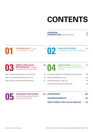 CONTENTS
EXTERNALITIES: the age
of internalization is here
FOREWORD	4
INTRODUCTION: about this report	6
KPMG’S TRUE VALUE
METHODOLOGY: building
corporate and societal value
AN AGENDA FOR CHANGE:	 89
accelerating progress towards
a new vision of value
Step 1: Assess the company’s ‘true’ earnings	 42
Step 2: Understand future earnings at risk	 48
Step 3: Create corporate and societal value	 51
Underground gold mine, Witwatersrand, South Africa	60
Brewery, Maharashtra, India	69
LDPE plastics plant, Texas, US	76
Holcim/Ambuja Cement Limited, India	 83
THREE KEY DRIVERS:
increasing the rate of internalization
CASE STUDIES: applying the
KPMG True Value methodology in
practice
01
BIBLIOGRAPHY	 106
ACKNOWLEDGMENTS	 110
ABOUT KPMG’S TRUE VALUE SERVICES 	 114
03
05
02
04
9
39
15
57
A New Vision of Value: Connecting corporate and societal value creation | 3© 2014 KPMG International Cooperative
 
