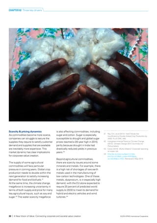Scarcity & pricing dynamics
As commodities become more scarce,
companies can struggle to secure the
supplies they require to satisfy customer
demand and supplies that are available
are inevitably more expensive. This
market dynamic has clear implications
for corporate value creation.
The supply of some agricultural
commodities will face particular
pressure in coming years. Global crop
production needs to double within the
next generation to satisfy increasing
demand for food and biofuels.41
At the same time, the climate change
megaforce is increasing uncertainty in
terms of both supply and price for many
key agricultural inputs, such as soy and
sugar.42
The water scarcity megaforce
is also affecting commodities, including
sugar and cotton. Sugar is especially 
susceptible to drought and global sugar
prices reached a 28-year high in 2010,
partly because drought in India had
drastically reduced yields in previous
years.43
Beyond agricultural commodities,
there are scarcity issues around some
minerals and metals. For example, there
is a high risk of shortages of rare earth
metals used in the manufacturing of
low-carbon technologies. One of these
metals, dysprosium, is in especially high
demand, with the EU alone expected to
require 25 percent of predicted world
supply to 2030 to meet its demand for
hybrid and electric vehicles and wind
turbines.44
41	 Ray, D.K. et al (2013). Yield Trends Are
Insufficient to Double Global Crop Production by
2050. PLoS ONE, 8(6).
42	 Intergovernmental Panel on Climate Change
(2013). Climate Change 2013: Summary for
Policymakers.
43	 Ceres (2010). Murky Waters? Corporate reporting
on water risk.
44	 http://ec.europa.eu/dgs/jrc/index.
cfm?id=1410&dt_code=NWS&obj_
id=18230&ori=RSS. Retrieved 2 May 2014.
CHAPTER 02 Three key drivers
30 | A New Vision of Value: Connecting corporate and societal value creation © 2014 KPMG International Cooperative
 