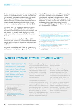 MARKET DYNAMICS AT WORK: STRANDED ASSETS
Market dynamics can drive the
internalization of externalities
in complex and unpredictable
ways. An example of this is the
much-debated risk of asset
stranding in the oil and gas
industries.
The International Energy Agency
(IEA) has confirmed that two-thirds
of existing fossil fuel reserves cannot
be burned and emissions released
if the international community is
to meet its goal of limiting global
temperature increases to less than
2 degrees centigrade above
pre-industrial levels.63,64
This finding has the potential to
transform the energy market, either
by accelerating the development of
effective carbon capture and storage
solutions or by bringing into question
the value of the fundamental
resources or assets the industry
relies on. If companies are unable to
exploit their fossil fuel reserves, the
market for their product effectively
ceases to exist and those assets
become ‘stranded’.
This is a significant challenge for
investors, including pension funds,
because the valuation of energy
companies is tied closely to their
proven energy reserves, which could
lose much or all of their value if they
become ‘stranded’ in the future.
One effect of the debate over asset
stranding is that global investors are
starting to query energy companies’
business plans, encouraging a better
assessment of the financial risks
posed by current investments in
high-carbon assets.65
63	 United Nations Framework Convention
on Climate Change (2009).
The Copenhagen Accord.
64	 International Energy Agency (2013).
World Energy Outlook: Redrawing the
Energy-Climate Map.
65	 http://www.carbontracker.org/site/
investors-challenge-fossil-fuel-companies.
Retrieved 14 July 2014.
In other cases, companies proactively push for regulation that
creates the right market dynamics to create corporate value
from increased positive and reduced negative externalities.
For example, Philips created an alliance with NGOs,
retailers and others to put energy efficient lighting firmly on
government agendas and lobbied through organizations
such as the European Lamp Companies Federation (ELC).
This action, in part, led to legislation banning incandescent
lights in Europe and the US.55, 56
Swedish retailer, IKEA,
showed it was possible to transform its product portfolio and
stay ahead of the regulatory curve by becoming the first
major retailer to drop incandescent bulbs from its portfolio
in 2011.57
These investments have paid off, with LEDs and LED-
compatible lights now making up 29 percent of Philips total
lighting sales and 51 percent of IKEA’s lighting product sales
in 2013.58,59
Brands that adopt societal value creation as their key brand
attribute are also seeing increasing success. An example of
this is the Fairtrade movement: sales of Fairtrade products
grew by 500 percent, to around USD6.5 billion between
2004 and 2102.60
European chocolate producer, Tony’s
Chocolonely, is another example. The company was founded
in 2005 with the goal of reaching a 100 percent “slave-free”
chocolate industry. Its revenues increased 63 percent
between 2012 and 2013, a growth rate 10 times higher than
the 6 percent industry average.61,62
55	 http://www.theguardian.com/environment/2012/aug/31/lightbulbs-
incandescent-europe. Retrieved 14 July 2014.
56	 http://energyblog.nationalgeographic.com/2013/12/31/u-s-phase-out-of-
incandescent-light-bulbs-continues-in-2014-with-40-60-watt-varieties/.
Retrieved 14 July 2014.
57	 http://www.ikea.com/us/en/about_ikea/newsitem/IKEA_pulls_the_plug_
on_incandescent_light_bulbs_press_release. Retrieved 21 July 2014.
58	 Philips (2013). Annual Report 2013.
59	 Ikea (2013). Sustainability Report 2013.
60	 http://www.statista.com/statistics/247491/estimated-retail-sales-of-
fairtrade-products-worldwide/. Retrieved 31 July 2014.
61	 Tony Chocolonely (2013). JaarFAIRslag 2013.
62	 KPMG (2014). A Taste of the Future: The trends that could transform the
chocolate industry.
CHAPTER 02 Three key drivers
34 | A New Vision of Value: Connecting corporate and societal value creation © 2014 KPMG International Cooperative
 