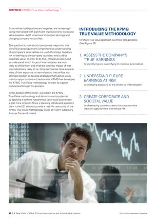 Externalities, both positive and negative, are increasingly
being internalized with significant implications for corporate
value creation – both in terms of impact on earnings and
changing company risk profiles.
The question is, how should companies respond to this
trend? Developing a more comprehensive understanding
of a company’s externalities is a useful first step, but does
not in itself equip the company to protect and build its
corporate value. In order to do that, companies also need
to understand which forces of internalization are most
likely to affect them and what the potential impact of that
internalization is likely to be. Once companies have a clearer
view of their exposure to internalization, they will be in a
stronger position to develop strategies that capture value
creation opportunities and reduce risk. KPMG has developed
the KPMG True Value methodology in order to support
companies through this process.
In this section of the report, we explain the KPMG
True Value methodology and demonstrate its potential
by applying it to three hypothetical case study businesses:
a gold mine in South Africa, a brewery in India and a plastics
plant in the US. We also provide a real-life case study of the
KPMG True Value methodology in use at Holcim subsidiary
Ambuja Cement Limited.
INTRODUCING THE KPMG
TRUE VALUE METHODOLOGY
KPMG’s True Value approach is a three-step process:
(See Figure 10)
1. 	ASSESS THE COMPANY’S
‘TRUE’ EARNINGS
by identifying and quantifying its material externalities
2. 	UNDERSTAND FUTURE
EARNINGS AT RISK
by analyzing exposure to the drivers of internalization
3.	CREATE CORPORATE AND
SOCIETAL VALUE
by developing business cases that capture value
creation opportunities and reduce risk
CHAPTER 03 KPMG’s True Value methodology
40 | A New Vision of Value: Connecting corporate and societal value creation © 2014 KPMG International Cooperative
 