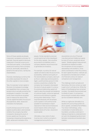 Some of these capitals are already
measured in accepted currencies, for
example, financial capital is obviously
measured in financial currency as is
manufactured capital, i.e the physical
assets and inventory that a company
owns (or, technically, stewards on
behalf of the real owners, namely the
shareholders).
However, developing a currency that
accurately expresses the value of
the other capitals is more complex.
Take, for example, human capital or
the stock of employee knowledge
and capabilities that a company has
access to but is actually owned by the
employees in question. In an ideal
world, there would be an accepted
way to measure the value of that
human capital that takes into account
the experience, skills, values and
motivation of employees.
A profit and loss account for human
capital would be able to demonstrate
whether the company has either
increased or devalued its stock of
human capital over the year by
increasing or devaluing the experience,
skills, values and motivation of its
people. Similar standard currencies
would need to be further developed
for the other capitals - that would be
accounted for as liabilities when a
company depletes natural resources
or generates air emissions.
For example, a currency for natural
capital will need to take into account the
accessibility, resilience and quality of
the natural assets a company uses such
as the air, waterways and ecosystems.
Again, a profit and loss account in that
currency would show whether the
company has increased or decreased
the stock of natural capital. A currency
for social and relationship capital will
need to value the strength and resilience
of customer loyalty, consumer approval,
and community license-to-operate
among other relationships. This is
important because until we achieve
such a system it will continue to be
possible for businesses to report
reductions in their environmental and
social impacts while continuing to
deplete stocks of human, natural and
social capital.
Ultimately, a new vision of value
must be one in which a company’s
management accounts for its
stewardship not only of financial,
manufactured and intellectual capital,
but also of human, social and natural
capital. Globally agreed measurement
standards are needed to enable
the comparison of one company’s
stewardship with another’s. Once
clarity is achieved on what the currency
for each capital should be, methods can
be explored to translate each of them
into financial currency for ease of
comparison and management.
The challenge is both complex and
fascinating. We know where we need
to get to but it will take time. While the
basics of bookkeeping have remained
constant, the details have evolved over
hundreds of years. In comparison,
accounting for societal value creation
can be considered relatively new.
While our sights are ultimately on a
double-entry accounting system for
all six capitals, we believe that KPMG’s
True Value methodology, using
monetization of externalities as a
foundation, provides a solid start in
helping companies to understand and
act upon the disappearing disconnect
between corporate and societal value
creation.
KPMG’s True Value methodology CHAPTER 03
A New Vision of Value: Connecting corporate and societal value creation | 45© 2014 KPMG International Cooperative
 