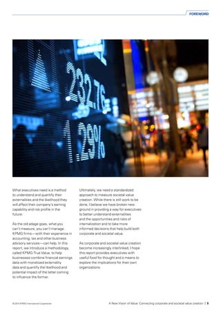 FOREWORD
What executives need is a method
to understand and quantify their
externalities and the likelihood they
will affect their company’s earning
capability and risk profile in the
future.
As the old adage goes, what you
can’t measure, you can’t manage.
KPMG firms—with their experience in
accounting, tax and other business
advisory services—can help. In this
report, we introduce a methodology,
called KPMG True Value, to help
businesses combine financial earnings
data with monetized externality
data and quantify the likelihood and
potential impact of the latter coming
to influence the former.
Ultimately, we need a standardized
approach to measure societal value
creation. While there is still work to be
done, I believe we have broken new
ground in providing a way for executives
to better understand externalities
and the opportunities and risks of
internalization and to take more
informed decisions that help build both
corporate and societal value.
As corporate and societal value creation
become increasingly interlinked, I hope
this report provides executives with
useful food for thought and a means to
explore the implications for their own
organizations.
A New Vision of Value: Connecting corporate and societal value creation | 5© 2014 KPMG International Cooperative
 