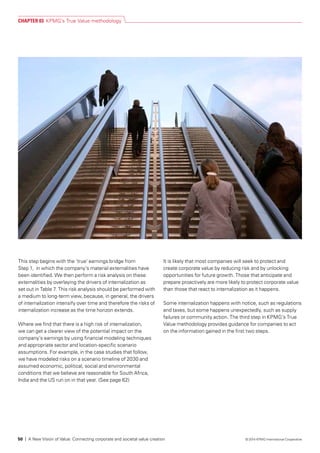 This step begins with the ‘true’ earnings bridge from
Step 1, in which the company’s material externalities have
been identified. We then perform a risk analysis on these
externalities by overlaying the drivers of internalization as
set out in Table 7. This risk analysis should be performed with
a medium to long-term view, because, in general, the drivers
of internalization intensify over time and therefore the risks of
internalization increase as the time horizon extends.
Where we find that there is a high risk of internalization,
we can get a clearer view of the potential impact on the
company’s earnings by using financial modeling techniques
and appropriate sector and location-specific scenario
assumptions. For example, in the case studies that follow,
we have modeled risks on a scenario timeline of 2030 and
assumed economic, political, social and environmental
conditions that we believe are reasonable for South Africa,
India and the US run on in that year. (See page 62)
It is likely that most companies will seek to protect and
create corporate value by reducing risk and by unlocking
opportunities for future growth. Those that anticipate and
prepare proactively are more likely to protect corporate value
than those that react to internalization as it happens.
Some internalization happens with notice, such as regulations
and taxes, but some happens unexpectedly, such as supply
failures or community action. The third step in KPMG’s True
Value methodology provides guidance for companies to act
on the information gained in the first two steps.
CHAPTER 03 KPMG’s True Value methodology
50 | A New Vision of Value: Connecting corporate and societal value creation © 2014 KPMG International Cooperative
 