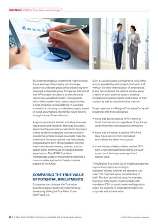 By understanding how investments might enhance
future earnings, the company is in a stronger
position to undertake projects that create long-term
corporate and societal value. Companies that restrict
their NPV project calculations to direct financial
returns only would not invest in many projects
which offer broader value creation opportunities.
A note of caution is required here. It would be
unwise for a company to undertake projects based
on loose assumptions of potential future returns
through forces of internalization.
A rigorous process is advised, including extensive
data analysis and sensitivity testing to accurately
determine the parameters under which the project
is likely to deliver acceptable total returns and to
provide the confidence level required to make the
investment. Some companies may have already
integrated some form of internalization into their
investment decision-making process, such as
carbon costs, landfill taxes or changing societal
expectations. The KPMG True Value
methodology builds on this and aims to provide a
more complete approach to help companies
prepare for the future.
COMPARING THE TRUE VALUE
OF POTENTIAL INVESTMENTS
Companies can compare the True Value
business cases of potential investments by
developing a Marginal True Value Curve.
(See Figure 13).
Such a curve provides a comparative view of the
returns provided by each project, both with and
without the likely internalization of externalities.
It also demonstrates the relative societal value
creation of each potential project, enabling
companies to select projects on the basis of their
societal as well as corporate value creation.
Projects plotted in a Marginal True Value Curve will
broadly fall into three categories:
•	 those that deliver positive NPV in terms of
direct financial returns, regardless of any future
benefit from the internalization externalities
•	 those that will deliver a positive NPV if the
likely future returns from internalized
externalities are taken into account
•	 those that are unlikely to deliver positive NPV,
even when internalized externalities are taken
into account, but may create significant
societal value.
The Marginal True Value Curve enables companies
to prioritize projects according to
a range of criteria, whether the objective is to
maximize corporate value, societal value or
both. This tool can also be used, for example,
to ensure that projects implemented under
mandatory CSR or social investment legislation
(seen, for example, in India) deliver maximum
corporate and societal value.
CHAPTER 03 KPMG’s True Value methodology
54 | A New Vision of Value: Connecting corporate and societal value creation © 2014 KPMG International Cooperative
 