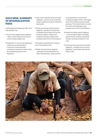 GOLD MINE: SUMMARY
OF INTER­NALIZATION
RISKS
Externalities identified as at high risk of
internalization are:
• 	Current low wages (social negative)
- labor unrest or government action
could increase wage costs
• Investment in community healthcare,
infrastructure and education
investment (social positive) –
compulsory investment levels could
be increased by government
legislation
• 	Use of raw materials (environmental
negative) – scarcity of raw materials
could increase the costs of metals for
spare parts
• 	GHGs and energy (environmental
negative) - exposure to carbon tax,
increased fuel and electricity prices,
extreme weather impacts and
instability of power supply could
increase costs of the mine company.
Externalities identified as at medium
risk of internalization are:
• 	Water (environmental negative)
- although the Witwatersrand is a
water-stressed area, water scarcity
is not generally an issue for the
underground gold mines in this region
due to their access to ground water
reserves. The contamination of water
from acid mine drainage could,
however, be a risk for internalization
• 	Health and safety (social negative)
– more stringent health and safety
requirements could be imposed for
the poor working conditions in the
mine
• 	Ecosystem services (environmental
negative) – stringent environmental
legislation could create significantly
higher costs.
Case studies CHAPTER 04
A New Vision of Value: Connecting corporate and societal value creation | 63© 2014 KPMG International Cooperative
 