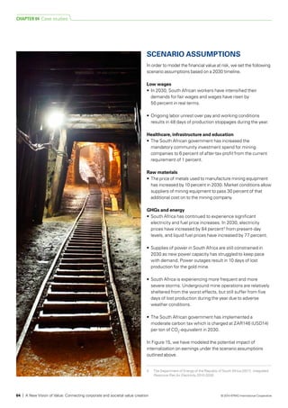 3	 The Department of Energy of the Republic of South Africa (2011). Integrated
Resource Plan for Electricity 2010-2030.
SCENARIO ASSUMPTIONS
In order to model the financial value at risk, we set the following
scenario assumptions based on a 2030 timeline.
Low wages
•	 In 2030, South African workers have intensified their
demands for fair wages and wages have risen by
50 percent in real terms.
•	 Ongoing labor unrest over pay and working conditions
results in 48 days of production stoppages during the year.
Healthcare, infrastructure and education
•	 The South African government has increased the
mandatory community investment spend for mining
companies to 6 percent of after-tax profit from the current
requirement of 1 percent.
Raw materials
•	 The price of metals used to manufacture mining equipment
has increased by 10 percent in 2030. Market conditions allow
suppliers of mining equipment to pass 30 percent of that
additional cost on to the mining company.
GHGs and energy
•	 South Africa has continued to experience significant
electricity and fuel price increases. In 2030, electricity
prices have increased by 84 percent3
from present-day
levels, and liquid fuel prices have increased by 77 percent.
•	 Supplies of power in South Africa are still constrained in
2030 as new power capacity has struggled to keep pace
with demand. Power outages result in 10 days of lost
production for the gold mine.
•	 South Africa is experiencing more frequent and more
severe storms. Underground mine operations are relatively
sheltered from the worst effects, but still suffer from five
days of lost production during the year due to adverse
weather conditions.
•	 The South African government has implemented a
moderate carbon tax which is charged at ZAR146 (USD14)
per ton of CO2
-equivalent in 2030.
In Figure 15, we have modeled the potential impact of
internalization on earnings under the scenario assumptions
outlined above.
CHAPTER 04 Case studies
64 | A New Vision of Value: Connecting corporate and societal value creation © 2014 KPMG International Cooperative
 