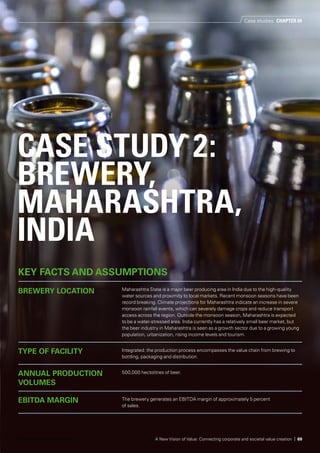 CASE STUDY 2:
BREWERY,
MAHARASHTRA,
INDIA
KEY FACTS AND ASSUMPTIONS
BREWERY LOCATION Maharashtra State is a major beer producing area in India due to the high-quality
water sources and proximity to local markets. Recent monsoon seasons have been
record breaking. Climate projections for Maharashtra indicate an increase in severe
monsoon rainfall events, which can severely damage crops and reduce transport
access across the region. Outside the monsoon season, Maharashtra is expected
to be a water-stressed area. India currently has a relatively small beer market, but
the beer industry in Maharashtra is seen as a growth sector due to a growing young
population, urbanization, rising income levels and tourism.
TYPE OF FACILITY Integrated: the production process encompasses the value chain from brewing to
bottling, packaging and distribution.
ANNUAL PRODUCTION
VOLUMES
500,000 hectolitres of beer.
EBITDA MARGIN The brewery generates an EBITDA margin of approximately 5 percent
of sales.
Case studies CHAPTER 04
A New Vision of Value: Connecting corporate and societal value creation | 69© 2014 KPMG International Cooperative
 
