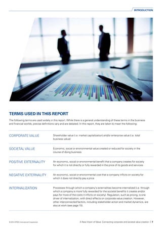 INTRODUCTION
TERMS USED IN THIS REPORT
The following terms are used widely in this report. While there is a general understanding of these terms in the business
and financial worlds, precise definitions vary and are debated. In this report, they are taken to mean the following:
CORPORATE VALUE Shareholder value (i.e. market capitalization) and/or enterprise value (i.e. total
business value)
SOCIETAL VALUE Economic, social or environmental value created or reduced for society in the
course of doing business
POSITIVE EXTERNALITY An economic, social or environmental benefit that a company creates for society
for which it is not directly or fully rewarded in the price of its goods and services
NEGATIVE EXTERNALITY An economic, social or environmental cost that a company inflicts on society for
which it does not directly pay a price
INTERNALIZATION Processes through which a company’s externalities become internalized (i.e. through
which a company is more fully rewarded for the societal benefits it creates and/or
pays for more of the costs it inflicts on society). Regulation, such as pricing, is one
driver of internalization, with direct effects on corporate value creation. However,
other interconnected factors, including stakeholder action and market dynamics, are
also at work (see page 15).
	
A New Vision of Value: Connecting corporate and societal value creation | 7© 2014 KPMG International Cooperative
 