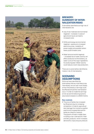 BREWERY:
SUMMARY OF INTER-
NA­LIZATION RISKS
Externalities identified as at high risk of
internalization are:
•	 Use of raw materials (environmental
negative) – increases in costs of
agricultural inputs can lead to
increased costs
•	 GHGs and energy (environmental
negative) - exposure to increased
electricity prices, instability of
power supply and possible carbon
taxes could increase costs
•	 Water (environmental negative)
– increased risk of water scarcity can
affect production at the brewery, as
water is one of the major ingredients
for producing beer. Water scarcity
could reduce or even stop production.
There are no externalities identified as
medium risk of internalization.
SCENARIO
ASSUMPTIONS
Once we have identified the
externalities that are most likely to be
internalized, we can look more closely
at how the brewery’s earnings could
be affected should the internalization
occur. In order to model the earnings
at risk we set the following scenario
assumptions based on a 2030 timeline.
Raw materials
•	 The price of barley has increased
by 20 percent due to increasing
competition in India for agricultural
land, damage from extreme weather
events and increased demand for
barley as a feed for livestock.
The growth of India’s middle class
is fueling a rise in demand for meat
and dairy products, which increases
demand for crops and puts pressure
CHAPTER 04 Case studies
72 | A New Vision of Value: Connecting corporate and societal value creation © 2014 KPMG International Cooperative
 