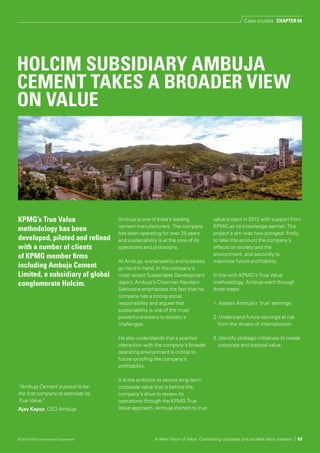 Ambuja is one of India’s leading
cement manufacturers. The company
has been operating for over 25 years
and sustainability is at the core of its
operations and philosophy.
At Ambuja, sustainability and business
go hand in hand. In the company’s
most recent Sustainable Development
report, Ambuja’s Chairman Narotam
Sekhsaria emphasizes the fact that his
company has a strong social
responsibility and argues that
sustainability is one of the most
powerful answers to society’s
challenges.
He also understands that a positive
interaction with the company’s broader
operating environment is critical to
future-proofing the company’s
profitability.
It is the ambition to secure long-term
corporate value that is behind the
company’s drive to review its
operations through the KPMG True
Value approach. Ambuja started its true
value project in 2012 with support from
KPMG as its knowledge partner. The
project’s aim was two-pronged: firstly
to take into account the company’s
effects on society and the
environment, and secondly to
maximize future profitability.
In line with KPMG’s True Value
methodology, Ambuja went through
three steps:
1. Assess Ambuja’s ‘true’ earnings
2. Understand future earnings at risk
from the drivers of internalization
3. Identify strategic initiatives to create
corporate and societal value.
KPMG’s True Value
methodology has been
developed, piloted and refined
with a number of clients
of KPMG member firms
including Ambuja Cement
Limited, a subsidiary of global
conglomerate Holcim.
“Ambuja Cement is proud to be
the first company to estimate its
True Value.”
Ajay Kapur, CEO Ambuja
A New Vision of Value: Connecting corporate and societal value creation | 83
HOLCIM SUBSIDIARY AMBUJA
CEMENT TAKES A BROADER VIEW
ON VALUE
Case studies CHAPTER 04
© 2014 KPMG International Cooperative
 