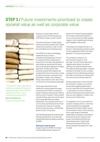 Ambuja is a major player with an
11 percent share of the fast-growing
USD13 billion Indian cement market.
The cement industry is highly capital
intensive and the company has to select
investments carefully in order to main-
­tain profitability and competitiveness.
The KPMG True Value methodology
enabled Ambuja to make a
comprehensive assessment of return-
on-investment that included returns
resulting from the likely internalization of
externalities as well as direct financial
returns. By taking this approach, Ambuja
identified a number of financially
attractive, positive NPV projects that
would benefit local communities, society
and the environment, and boost future
profitability. In effect, the company is
taking ‘value creation at risk’ and turning
it into a source of competitive advantage.
The projects identified include
measures to reduce greenhouse gas
emissions that will also cut costs and
capital outlays by reducing fuel intensity
and the use of limestone. Other projects
will see Ambuja reduce its use of scarce
and increasingly expensive water.
Additionally, its on-going investment in
communities and the local environment
could secure its license-to-operate,
enhance talent attraction, and facilitate
access to new mining sites.
If all identified projects are implemented,
Ambuja could boost its ‘true’ earnings
substantially above the baseline scenario
by 2020.
Taking true value forward
Going through the KPMG True Value
methodology has been a powerful
process for Ambuja. Bringing together
the numbers and presenting them in
such a visual manner provided valuable
insights, which helped to get company
staff engaged in discussing.
The process has helped Ambuja in its
decision-making and the company plans
to fully integrate the KPMG True Value
approach in its business processes.
The company’s ambition is to
continuously increase its ‘true’
earnings. It will do this by reducing its
negative externalities, but also by
creating more positive societal value.
The water harvesting program is a good
example of the latter, but the company
could go further by developing products
that help its customers to improve their
own socio-environmental footprints.
Ambuja realizes that it cannot achieve
this ambition in isolation, so it will be
pro-actively engaging stakeholders –
such as customers and the government
– in discussions to communicate the
results of the project and to explore how
they can work together to create more
socio-environmental value.
This approach mirrors the ambition of
its parent company Holcim, which has
recently published its Sustainable
Development Ambition 2030. As part
of this ambition Holcim will be working
with a wide range of interested
stakeholders to develop ‘sustainability
enhanced solutions’ (products with
proven sustainability benefits) and
create shared value. Clearly, both
Ambuja and its parent Holcim are
taking a broader and longer-term view
on value.
STEP 3 / Future investments prioritized to create
societal value as well as corporate value
“In the quest to create value beyond
business, our people are focused on
creating enduring results in all three
aspects of our future – social,
environmental and economic.”
Narotam Sekhsaria
Chairman, Ambuja Cement
CHAPTER 04 Case studies
86 | A New Vision of Value: Connecting corporate and societal value creation © 2014 KPMG International Cooperative
 