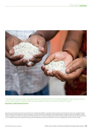 “True Value has a place in today’s corporate world, and it’s right at the top. Times have changed but most companies haven’t.
In the modern world, it’s important that a company broadens its view on the value it brings to the world.”
Ajay Kapur, CEO Ambuja Cement
Cautionary note: The Social and Environmental Profit and Loss Statement (SEP&L) is intended to raise awareness of externalities that may or may not affect Ambuja/
Holcim’s business and to assess their relative importance. It contains preliminary considerations which may be subject to change. Furthermore, the SEP&L may also
change, for example, as valuation techniques and methodologies evolve. It should be considered as indicative and it does neither represent any final factual conclusions
nor is it intended to assert any factual admission by any person regarding the impact of Ambuja/Holcim or any of its related parties on environment or society.
Case studies CHAPTER 04
A New Vision of Value: Connecting corporate and societal value creation | 87© 2014 KPMG International Cooperative
 