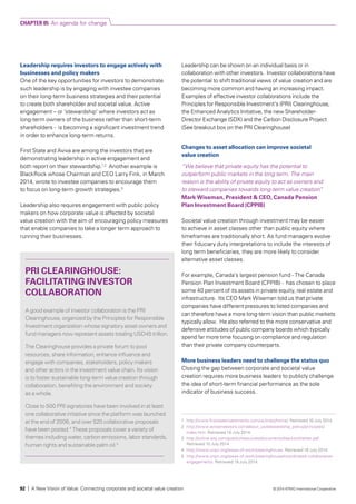 Leadership requires investors to engage actively with
businesses and policy makers
One of the key opportunities for investors to demonstrate
such leadership is by engaging with investee companies
on their long-term business strategies and their potential
to create both shareholder and societal value. Active
engagement – or ‘stewardship’ where investors act as
long-term owners of the business rather than short-term
shareholders - is becoming a significant investment trend
in order to enhance long-term returns.
First State and Aviva are among the investors that are
demonstrating leadership in active engagement and
both report on their stewardship.1,2
Another example is
BlackRock whose Chairman and CEO Larry Fink, in March
2014, wrote to investee companies to encourage them
to focus on long-term growth strategies.3
Leadership also requires engagement with public policy
makers on how corporate value is affected by societal
value creation with the aim of encouraging policy measures
that enable companies to take a longer term approach to
running their businesses.
Leadership can be shown on an individual basis or in
collaboration with other investors. Investor collaborations have
the potential to shift traditional views of value creation and are
becoming more common and having an increasing impact.
Examples of effective investor collaborations include the
Principles for Responsible Investment’s (PRI) Clearinghouse,
the Enhanced Analytics Initiative, the new Shareholder-
Director Exchange (SDX) and the Carbon Disclosure Project
(See breakout box on the PRI Clearinghouse)
Changes to asset allocation can improve societal
value creation
“We believe that private equity has the potential to
outperform public markets in the long term. The main
reason is the ability of private equity to act as owners and
to steward companies towards long-term value creation”
Mark Wiseman, President & CEO, Canada Pension
Plan Investment Board (CPPIB)
Societal value creation through investment may be easier
to achieve in asset classes other than public equity where
timeframes are traditionally short. As fund managers evolve
their fiduciary duty interpretations to include the interests of
long term beneficiaries, they are more likely to consider
alternative asset classes.
For example, Canada’s largest pension fund - The Canada
Pension Plan Investment Board (CPPIB) - has chosen to place
some 40 percent of its assets in private equity, real estate and
infrastructure. Its CEO Mark Wiseman told us that private
companies have different pressures to listed companies and
can therefore have a more long-term vision than public markets
typically allow. He also referred to the more conservative and
defensive attitudes of public company boards which typically
spend far more time focusing on compliance and regulation
than their private company counterparts.
More business leaders need to challenge the status quo
Closing the gap between corporate and societal value
creation requires more business leaders to publicly challenge
the idea of short-term financial performance as the sole
indicator of business success.
PRI CLEARINGHOUSE:
FACILITATING INVESTOR
COLLABORATION
A good example of investor collaboration is the PRI
Clearinghouse, organized by the Principles for Responsible
Investment organization whose signatory asset owners and
fund managers now represent assets totaling USD45 trillion.
The Clearinghouse provides a private forum to pool
resources, share information, enhance influence and
engage with companies, stakeholders, policy makers
and other actors in the investment value chain. Its vision
is to foster sustainable long-term value creation through
collaboration, benefiting the environment and society
as a whole.
Close to 500 PRI signatories have been involved in at least
one collaborative initiative since the platform was launched
at the end of 2006, and over 520 collaborative proposals
have been posted.4
These proposals cover a variety of
themes including water, carbon emissions, labor standards,
human rights and sustainable palm oil.5
1	 http://www.firststateinvestments.com/uk/insto/home/. Retrieved 10 July 2014.
2	http://www.avivainvestors.com/about_us/stewardship_policy/principles/
index.htm. Retrieved 10 July 2014.
3	 http://online.wsj.com/public/resources/documents/blackrockletter.pdf.
Retrieved 10 July 2014.
4	 http://www.unpri.org/areas-of-work/clearinghouse. Retrieved 18 July 2014.
5	 http://www.unpri.org/areas-of-work/clearinghouse/coordinated-collaborative-
engagements. Retrieved 18 July 2014.
CHAPTER 05 An agenda for change
92 | A New Vision of Value: Connecting corporate and societal value creation © 2014 KPMG International Cooperative
 