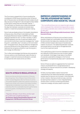 The Commission stopped short of recommending that
consideration of ESG issues should be written into law as
part of fiduciary duty, but did determine that trustees should
take into account longer-term risks and opportunities related
to ESG factors where they are financially material.11,12
This clarification on fiduciary duty is likely to accelerate
the alignment between corporate and societal value
creation in investment processes and decision making.
Some funds are already acting on this broader interpretation
of fiduciary duty. One of them is the California Public
Employees Retirement System (CalPERS) which manages
retirement benefits for over 1.5 million members. In 2013,
CalPERS adopted a new set of investment beliefs which
commits the fund to favor investment strategies that “create
long-term, sustainable value” and sets out the fund’s belief
that “strong governance, along with effective management
of environmental and human capital factors, increases the
likelihood that companies will perform over the long-term
and manage risk effectively”.13
This in effect acknowledges that fiduciary duty extends to
future as well as current beneficiaries, opens the door to
changes in investment practice and allocations, and sets
an example that other asset owners can follow.
IMPROVE UNDERSTANDING OF
THE RELATIONSHIP BETWEEN
CORPORATE AND SOCIETAL VALUE
“The most difficult thing to do is to create the right culture in
which employees fully understand and appreciate our goals
surrounding sustainable value creation and what this means
for their jobs.”
Manuel Lewin, Head of Responsible Investment, Zurich
Insurance Group
While interpretations of fiduciary duty are likely to evolve
towards a longer-term and broader view of value creation,
the fact remains that today only a relatively small number
of ESG-oriented investors take issues of societal value
creation into account. The relationship between corporate
and societal value is not yet high on the agenda across
much of the investment world.
This is partly due to a lack of common standards to assess
the materiality of ESG issues and a lack of skills to apply
such standards. A shortage of clear data on the effects
of corporate sustainability strategies on the financial
performance of companies also plays a part in perpetuating
the problem.
Some of those we spoke to suggested that the investment
industry would benefit from a recognized process or
certification for financial institutions to consider in developing
strategy and capacity.
Similarly, business leaders need to improve their
understanding of the relationship between corporate and
societal value so they can communicate it more effectively
to their investors. Business schools can play a role here
by teaching these subjects in a more integrated fashion,
certainly when it comes to combining externalities,
investment strategy, and value creation outcomes.
SOUTH AFRICA’S REGULATION 28
Some countries are driving the evolution of fiduciary
duty through law. One of these is South Africa which
in 2011 revised Regulation 28 of its Pension Fund Act.
The revised regulation states that a pension fund and its
board must comply with a series of principles including
“appropriate consideration to any factor which may
materially affect the sustainable long-term performance
of a fund’s assets, including factors of an ESG
character.”14
“Regulation 28 helps in South Africa, and this might
be a model worth considering elsewhere.”
Jon Duncan, Head of Sustainability Research and
Engagement, Old Mutual Investment Group
11	 https://www.gov.uk/government/consultations/the-kay-review-of-uk-equity-
markets-and-long-term-decision-making. Retrieved 29 July 2014.
12 	 http://lawcommission.justice.gov.uk/areas/fiduciary_duties.htm. Retrieved
29 July 2014.
13 	 http://www.calpers.ca.gov/eip-docs/about/press/news/invest-corp/
board-offsite.pdf. Retrieved 29 July 2014.
14	 http://www.totrust.co.za/30112012_investment1.htm. Retrieved 10 July
2014.
CHAPTER 05 An agenda for change
94 | A New Vision of Value: Connecting corporate and societal value creation © 2014 KPMG International Cooperative
 