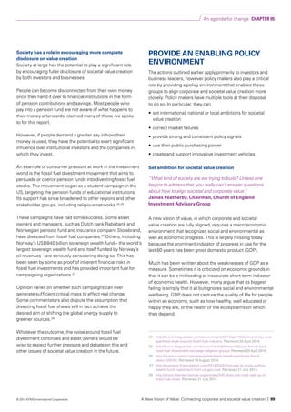 Society has a role in encouraging more complete
disclosure on value creation
Society at large has the potential to play a significant role
by encouraging fuller disclosure of societal value creation
by both investors and businesses.
People can become disconnected from their own money
once they hand it over to financial institutions in the form
of pension contributions and savings. Most people who
pay into a pension fund are not aware of what happens to
their money afterwards, claimed many of those we spoke
to for this report.
However, if people demand a greater say in how their
money is used, they have the potential to exert significant
influence over institutional investors and the companies in
which they invest.
An example of consumer pressure at work in the investment
world is the fossil fuel divestment movement that aims to
persuade or coerce pension funds into divesting fossil fuel
stocks. The movement began as a student campaign in the
US, targeting the pension funds of educational institutions.
Its support has since broadened to other regions and other
stakeholder groups, including religious networks.24,25
These campaigns have had some success. Some asset
owners and managers, such as Dutch bank Rabobank and
Norwegian pension fund and insurance company Storebrand,
have divested from fossil fuel companies.26
Others, including
Norway’s USD840 billion sovereign wealth fund – the world’s
largest sovereign wealth fund and itself funded by Norway’s
oil revenues – are seriously considering doing so. This has
been seen by some as proof of inherent financial risks in
fossil fuel investments and has provided important fuel for
campaigning organizations.27
Opinion varies on whether such campaigns can ever
generate sufficient critical mass to effect real change.
Some commentators also dispute the assumption that
divesting fossil fuel shares will in fact achieve the
desired aim of shifting the global energy supply to
greener sources.28
Whatever the outcome, the noise around fossil fuel
divestment continues and asset owners would be
wise to expect further pressure and debate on this and
other issues of societal value creation in the future.
PROVIDE AN ENABLING POLICY
ENVIRONMENT
The actions outlined earlier apply primarily to investors and
business leaders, however policy makers also play a critical
role by providing a policy environment that enables these
groups to align corporate and societal value creation more
closely. Policy makers have multiple tools at their disposal
to do so. In particular, they can:
•	 set international, national or local ambitions for societal
value creation
•	 correct market failures
•	 provide strong and consistent policy signals
•	 use their public purchasing power
•	 create and support innovative investment vehicles.
Set ambition for societal value creation
“What kind of society are we trying to build? Unless one
begins to address that, you really can’t answer questions
about how to align societal and corporate value.”
James Featherby, Chairman, Church of England
Investment Advisory Group
A new vision of value, in which corporate and societal
value creation are fully aligned, requires a macroeconomic
environment that recognizes social and environmental as
well as economic progress. This is largely missing today
because the prominent indicator of progress in use for the
last 80 years has been gross domestic product (GDP).
Much has been written about the weaknesses of GDP as a
measure. Sometimes it is criticized on economic grounds in
that it can be a misleading or inaccurate short-term indicator
of economic health. However, many argue that its biggest
failing is simply that it all but ignores social and environmental
wellbeing. GDP does not capture the quality of life for people
within an economy, such as how healthy, well educated or
happy they are, or the health of the ecosystems on which
they depend.
24	http://www.theguardian.com/environment/2014/apr/10/desmond-tutu-anti-
apartheid-style-boycott-fossil-fuel-industry. Retrieved 20 April 2014.
25	 http://www.theguardian.com/environment/2014/apr/16/pope-francis-back-
fossil-fuel-divestment-campaign-religions-groups. Retrieved 20 April 2014.
26	http://www.euractiv.com/energy/rabobank-storebrand-boost-fossil-
news-529155. Retrieved 19 August 2014.
27	 http://business.financialpost.com/2014/03/03/norway-to-study-pulling-
wealth-fund-investment-from-oil-gas-coal. Retrieved 21 July 2014.
28	 http://www.theinternational.org/articles/345-does-the-math-add-up-in-
fossil-fuel-dives. Retrieved 21 July 2014.
An agenda for change CHAPTER 05
A New Vision of Value: Connecting corporate and societal value creation | 99© 2014 KPMG International Cooperative
 