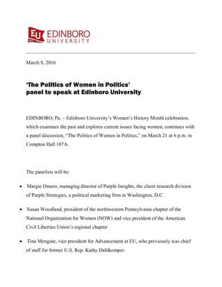 March 8, 2016
‘The Politics of Women in Politics’
panel to speak at Edinboro University
EDINBORO, Pa. – Edinboro University’s Women’s History Month celebration,
which examines the past and explores current issues facing women, continues with
a panel discussion, “The Politics of Women in Politics,” on March 21 at 6 p.m. in
Compton Hall 107A.
The panelists will be:
• Margie Omero, managing director of Purple Insights, the client research division
of Purple Strategies, a political marketing firm in Washington, D.C.
• Susan Woodland, president of the northwestern Pennsylvania chapter of the
National Organization for Women (NOW) and vice president of the American
Civil Liberties Union’s regional chapter
• Tina Mengine, vice president for Advancement at EU, who previously was chief
of staff for former U.S. Rep. Kathy Dahlkemper.
 