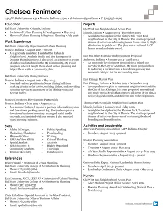 Chelsea Fenimore
2313 W. Bethel Avenue #31 • Muncie, Indiana 47304 • ckfenimore@gmail.com • C: (765) 561-6969
Ball State University • Muncie, Indiana
•	 Bachelor of Urban Planning & Development • May 2015
•	 Master of Urban Planning & Regional Planning • July 2016
Work Experience
Education
Ball State University Department of Urban Planning
Muncie, Indiana • August 2015 - present
•	 As a graduate assistant, I assisted the Urban &
Neighborhood Analysis Studio and the Emergency &
Disaster Planning course. I also acted as a mentor to a team
of high school students in the My Community, My Vision
program, where I taught them about urban planning and
helped them write a community plan.
Ball State University Dining Services
Muncie, Indiana • August 2014 - May 2015
•	 I worked various positions in Noyer dining hall from
stocking drinks in the cooler, washing dishes, and providing
customer service to customers in the dining room and
Retreat buffet.
Muncie Downtown Development Partnership
Muncie, Indiana • May 2014 - August 2014
•	 As a summer intern, I created a partner information system
and downtown parking permit log. I helped complete a
downtown business inventory, managed social media
outreach, and assisted with our events. I also recorded
board meeting minutes.
American Planning Association | APA Indiana Chapter
•	 Member • August 2013 - present
Student Planning Association
•	 Member • August 2012 - present
•	 Treasurer • August 2013 - May 2014
•	 4th Year Studio Representative • August 2014 - May 2015
•	 Graduate Representative • August 2015 - present
Omicron Delta Kappa National Leadership Honor Society
•	 Member • April 2013 - present
•	 Leadership Conference Chair • August 2014 - May 2015
Old West End Neighborhood Action Plan
•	 AICP Student Project Honor Award • April 2014
•	 Hoosier Planning Award for Outstanding Student Plan •
March 2015
Honors
Skills
•	 Adobe InDesign,
Photoshop, Illustrator
•	 Microsoft Office
•	 ESRI ArcView GIS &
Spatial Analyst
•	 ESRI Business &
Community Analysts
•	 Trimble SketchUp
•	 Public Speaking
•	 Proofreading
•	 Writing
•	 Critical Thinking
•	 Analysis
•	 Highly Organized
•	 Thorough
•	 Collaborative
linkedin.com/in/ckfenimore
Activities and Leadership
References
Bruce Frankel • Professor of Urban Planning,
Ball State University College of Architecture & Planning
•	 Phone: (765) 285-5869
•	 Email: bfrankel@bsu.edu
Lisa Dunaway, AICP, LEEP AP • Instructor of Urban Planning,
Ball State University College of Architecture & Planning
•	 Phone: (317) 938-1737
•	 Email: lmdunaway@bsu.edu
Chris Palladino • Special Assistant to the Vice President,
Ball State University Office of Business Affairs
•	 Phone: (765) 285-1859
•	 Email: cpalladino@bsu.edu
Projects
Old West End Neighborhood Action Plan
Muncie, Indiana • August 2013 - December 2013
•	 A neighborhood plan for the historic Old West End
neighborhood in the City of Muncie. The studio proposed
dozens of initiatives addressing issues from crime to blight
elimination to public art. The plan won a national AICP
honor award and state award.
East 8th Street Corridor Redevelopment Proposal
Anderson, Indiana • January 2014 - April 2014
•	 An economic development proposal for a mixed-use
corridor in the City of Anderson. My team proposed how
to redevelop a corridor into a downtown gateway and
economic catalyst for the surrounding area.
East Chicago Master Plan
East Chicago, Indiana • October 2014 - December 2014
•	 A comprehensive plan to reconnect neighborhoods within
the City of East Chicago. My team proposed recreational
and multi-modal trails that accessed all areas of the city, a
new ecological center, and different site redevelopments.
Thomas Park/Avondale Neighborhood Action Plan
Muncie, Indiana • January 2016 - May 2016
•	 A neighborhood plan for the Thomas Park/Avondale
neighborhood in the City of Muncie. The studio proposed
dozens of initiatives from vacant lots to neighborhood
branding and beautification.
 