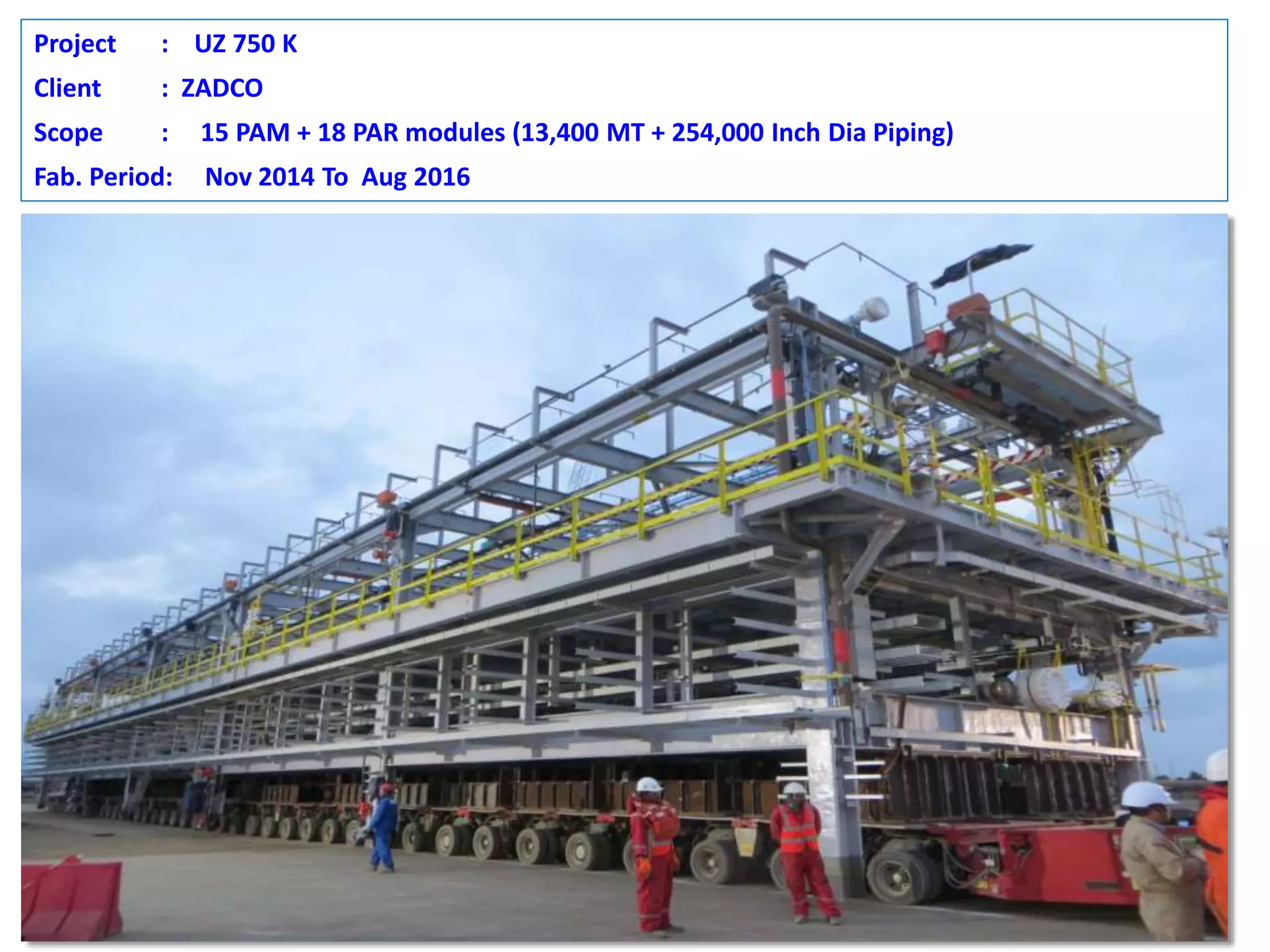 Project : UZ 750 K
Client : ZADCO
Scope : 15 PAM + 18 PAR modules (13,400 MT + 254,000 Inch Dia Piping)
Fab. Period: Nov 2014 To Aug 2016
 