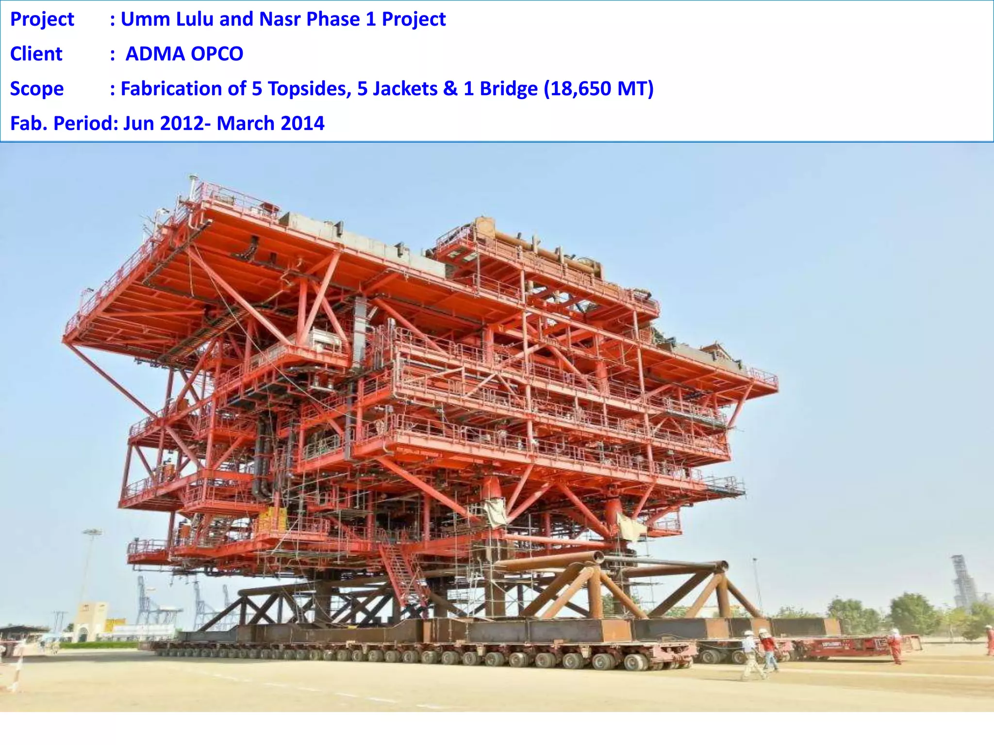 Project : Umm Lulu and Nasr Phase 1 Project
Client : ADMA OPCO
Scope : Fabrication of 5 Topsides, 5 Jackets & 1 Bridge (18,650 MT)
Fab. Period: Jun 2012- March 2014
 