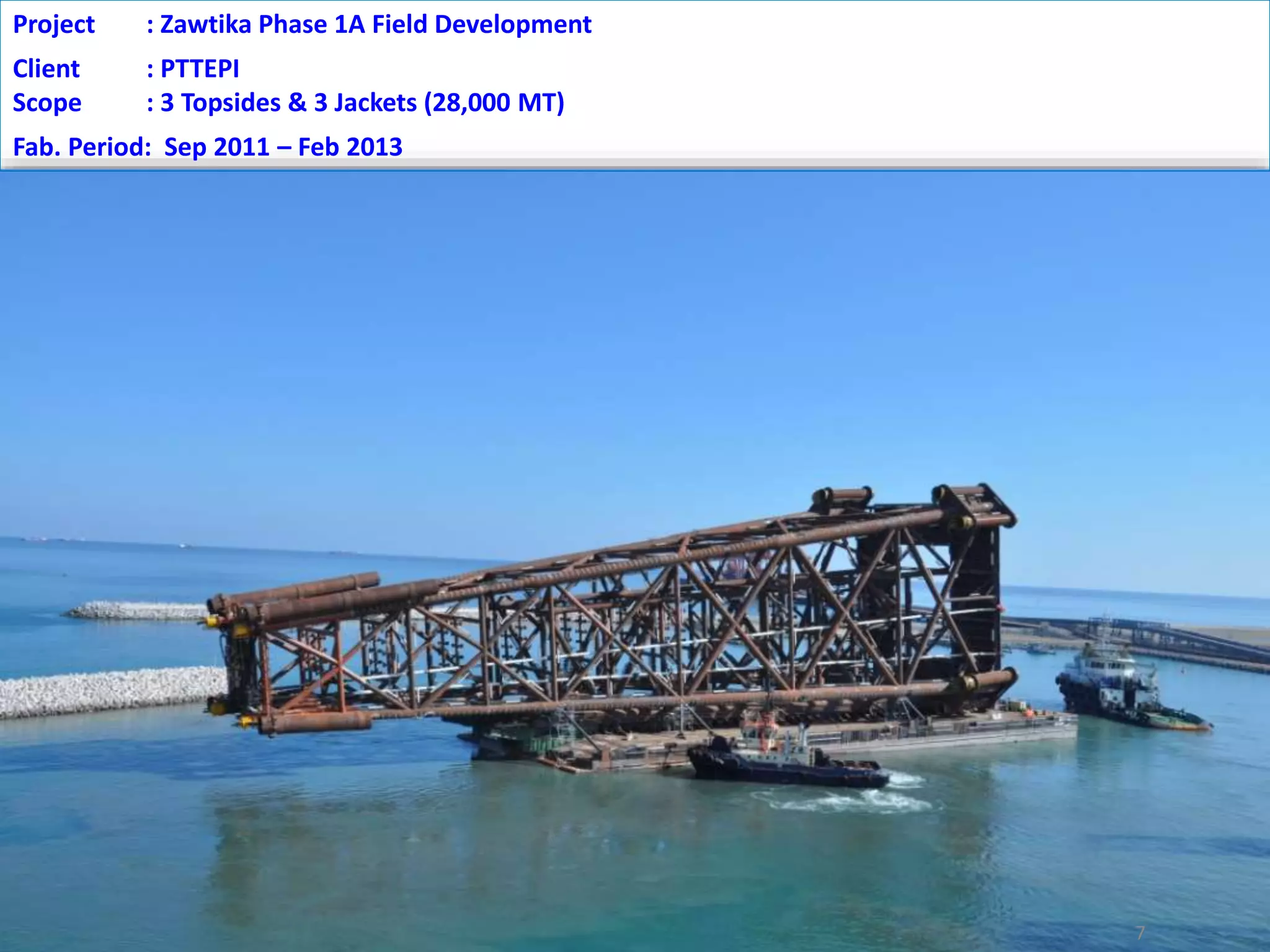 7
Project : Zawtika Phase 1A Field Development
Client : PTTEPI
Scope : 3 Topsides & 3 Jackets (28,000 MT)
Fab. Period: Sep 2011 – Feb 2013
 