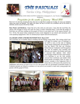 Home Church: KING JAMES BIBLE BAPTIST CHURCH #2 Sampaguita St., San Vicente, Tarlac City 2300
Philippines
Prayerletter for the months of January- March 2015
Rom:13:11-12: And that, knowing the time, that now it is high time to awake out of sleep: for now is our salvation
nearer than when we believed.. The night is far spent, the day is at hand: let us therefore cast off the works of
darkness, and let us put on the armour of light.
Dear Pastor and Brethren, I hope that all is fine with you and yours. I pray that the Lord bless the
church with strength to rescue lost souls for Christ. In these remaining hours, I trust that the people of
God there are still busy sending out the gospel of Christ in your place and “to the regions beyond” (@
Cor. 10:16). Our prayer letter comprised of some events happened in our church and outreaches with
some speaking engagements. Here we include prayer request and answered prayers.
13th GRADUATION AND RECOGNITION DAY March 2015
The Lord bless our 10 months effort in molding and developing young minds. This coming school year
will again be another year of challenge to
our staff to carry on the task of shaping
young minds academically and spiritually. It
was last March 27th that our Christian
School had our Graduation and Recognition
day. Our 54 students were awarded with
diplomas and medals. Our Kinder and Grade
6 received their diploma while others
received their medals for their achievements.
It is fulfilling to see the kids joyfully
received their certificates and medals while
proud parents accompany them on stage. It
pictures someday in the Judgement Seat of
Christ that we will receive the reward of our
faithfulness and service to God (I Cor.3:11-13). Our prayer that our government (controlled mostly of
Catholics) permits our School to continue so it can serve as an avenue to reach more young people and
parents with the gospel of Christ.
 