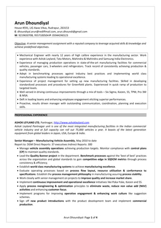 Arun Dhoundiyal
House #591, LIG Awas Vikas, Rudrapur, 263153
E: dhoundiyal.arun@rediffmail.com, arun.dhoundi@gmail.com
M: 9219650708, 9557100504 P: 05944240123
Objective: A senior management assignment with a reputed company to leverage acquired skills & knowledge and
achieve predefined objectives.
• Mechanical Engineer with nearly 12 years of high calibre experience in the manufacturing sector. Work
experience with Ashok Leyland, Tata Motors, Mahindra & Mahindra and Samsung India Electronics.
• Experience of managing production operations in state-of-the-art manufacturing facilities for commercial
vehicles, passenger cars, 3-wheelers and refrigerators. Track record of consistently achieving production &
quality standards.
• Adept in benchmarking processes against industry best practices and implementing world class
manufacturing systems leading to operational excellence.
• Experience of project management for setting up new manufacturing facilities. Skilled in developing
standardized processes and procedures for Greenfield plants. Experienced in quick ramp of production to
targeted levels.
• Well versed in driving continuous improvements through a mix of tools – Six Sigma, Kaizen, 5S, TPM, Pro 3M
& MSA.
• Deft in leading teams and enhancing employee engagement eliciting superior performances.
• Proactive, results driven manager with outstanding communication, coordination, planning and execution
skills.
PROFESSIONAL EXPERIENCE
ASHOK LEYLAND LTD, Pantnagar, http://www.ashokleyland.com
Ashok Leyland Pantnagar unit is one of the most integrated manufacturing facilities in the Indian commercial
vehicle industry and at full capacity can roll out 75,000 vehicles a year. It boasts of the latest generation
equipment from global leaders in Japan, USA, Europe & India.
Senior Manager – Manufacturing Vehicle Assembly, May 2010 to date
Report to: DGM Direct Reports: 37 executives Indirect Reports: 300
• Manage vehicle assembly operations achieving production targets. Monitor compliance with control plans
(CP) to maintain quality standards.
• Lead the Quality Banner project in the department. Benchmark processes against the ‘best of best’ practices
across the organization and global standards to gain competitive edge in SQDCM metrics through process
consistency & efficiency.
• Establish world class manufacturing systems to achieve manufacturing excellence.
• Evaluate operating processes based on process flow layout, resource utilization & conformance to
specifications. Establish the process management philosophy in manufacturing assuring process stability.
• Work closely with senior management on projects to improve quality and increase market share.
• Implement continuous improvement and operational excellence initiatives like Poka-Yoke, Kaizen and 5S.
• Apply process reengineering & optimization principles to eliminate waste, reduce non value add (NAV)
activities and enhancing customer focus.
• Implement programs for improving operative engagement & enhancing work culture like suggestion
schemes.
• Sign off new product introductions with the product development team and implement commercial
production.
Arun Dhoundiyal: Page 1 of 4
 