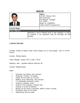 RESUME
Address
C/O-Mrs. Vidyavati Devi
Vill-Lachirampur
Post-Hirapatti, Azamgarh
U.P, 276001
Mobile No.:7490008876
E-Mail :arvind2757@gmail.com
Arvind Singh
Career Objective
Interested to work in financial sector to gain experience as well as
to contribute to the organization using my knowledge and skills
acquired.
CAREER HISTORY
Currently working in Fullerton India Credit Company Ltd. as a Unit manager –June 16 -2016 to
Present
Location –Modasa Gujarat
Cluster Manager- January 2015- to June 15 2016
Employers name – Spandana Sphoorty financials ltd.
Location- Dehgam,Gujarat
Duties:
 Generating new business from customers.
 Monitoring 7 Product of Company
 Getting the best results out of a team.
 Building strong relationships with customers.
 Co-coordinating promotional activity.
 Analyzing competitor activity
 Involved in the recruitment of branch staff.
 Assisting in account development.
 Making sure the branch is adequately staffed to achieve set goals.
 Developing targets for the branch.
 Implementing long term plans.
 