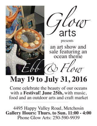 presents
Ebb &Flow
an art show and
sale featuring an
ocean theme
May 19 to July 31, 2016
4495 Happy Valley Road, Metchosin
Gallery Hours: Thurs. to Sun. 11:00 - 4:00
Phone Glow Arts: 250-590-9939
Come celebrate the beauty of our oceans
with a Festival! June 25th, with music,
food and an outdoor arts and craft market
arts
Glow
 