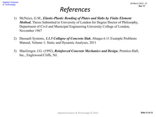 Applied Analysis & Technology © 2015 Slide 11 of 11
References
1) McNeice, G.M., Elastic-Plastic Bending of Plates and Slabs by Finite Element
Method; Thesis Submitted to University of London for Degree Doctor of Philosophy,
Department of Civil and Municipal Engineering University College of London,
November 1967
2) Dassault Systems, 1.1.5 Collapse of Concrete Slab, Abaqus 6.11 Example Problems
Manual, Volume 1: Static and Dynamic Analyses, 2011
3) MacGregor, J.G. (1992), Reinforced Concrete Mechanics and Design, Prentice-Hall,
Inc., Englewood Cliffs, NJ.
20 March 2015 : D2
Rev “x”
 