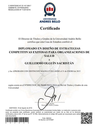 Certificado
Certificado emitido con Firma Electrónica Avanzada por la Universidad Andrés Bello. La institución o persona ante
quien se presente este certificado, podrá verificar su autenticidad por medio de su folio en la dirección
certificados.unab.cl (Art. 2º de la Ley Nº 19.799). Adicionalmente el código QR puede ser escaneado para validar
este documento.
8 8 2 0 2 4
Folio: 882024
ID Alumno: 221470087
SANTIAGO, 18 de Agosto de 2016
C.IDENTIDAD Nº 22.147.008-7
GABINETE: EXTRANJERO
RESOLUCION Nº 71247/2016
El Director de Títulos y Grados de la Universidad Andrés Bello
certifica que esta Casa de Estudios confirió el
DIPLOMADO EN DISEÑO DE ESTRATEGIAS
COMPETITIVAS EXITOSAS PARA ORGANIZACIONES DE
SALUD
a
GUILLERMO OLGUÍN SACRISTÁN
y fue APROBADO CON DISTINCION MAGNA CUM LAUDE el 31 de ENERO de 2015
según consta en el NºDDECEOS_OL/56600/50331/2016 del Rol de Títulos y Grados de esta
Universidad
Jaime Murillo
Director de Títulos y Grados
Powered by TCPDF (www.tcpdf.org)
 