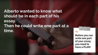 Alberto wanted to know what
should be in each part of his
essay.
Then he could write one part at a
time. Tip
Before you can
write one part
of your essay,
you need to
have a PLAN!
 