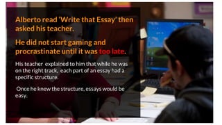 Alberto read ‘Write that Essay’ then
asked his teacher.
He did not start gaming and
procrastinate until it was too late.
His teacher explained to him that while he was
on the right track, each part of an essay had a
specific structure.
Once he knew the structure, essays would be
easy.
 