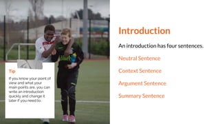 Introduction
An introduction has four sentences.
Neutral Sentence
Context Sentence
Argument Sentence
Summary Sentence
Tip
If you know your point of
view and what your
main points are, you can
write an introduction
quickly and change it
later if you need to.
 
