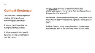 Context Sentence
This sentence shows the person
reading it that you know
something about the topic.
It should give the context, or
background of your essay.
If it is an essay about a specific
text, you should name the text
and the creator.
In ‘Billy Elliot’ directed by Stephen Daldry the
challenges faced by miners and their families is shown
through the characters of….
While New Zealanders love their sports, they often don’t
know how to best recognise the signs of a serious head
injury.
In New Zealand today, many teenagers do not know
how to cope with all the pressure that is put on them.
 