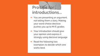 Pro tips for
introductions...
➔ You are presenting an argument,
not telling them a story. Making
your word choice decisive
pushes you up to M/E grades.
➔ Your introduction should give
your opinion and express it
strongly using decisive language
➔ Read the following two
exemplars to decide which one
works best.
 