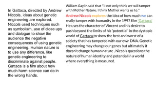 In Gattaca, directed by Andrew
Niccols, ideas about genetic
engineering are explored.
Niccols used techniques such
as symbolism, use of close ups
and dialogue to show the
audience the negative
consequences of using genetic
engineering. Human nature is
to use any difference, like
genetic engineering to
discriminate against people.
Gattaca is a film about how
much harm science can do in
the wrong hands.
William Gaylin said that “II not only think we will tamper
with Mother Nature. I think Mother wants us to."
Andrew Niccols explores the idea of how much we can
really tamper with humanity in the 1997 film ‘Gattaca’
He uses the character of Vincent and his desire to
push beyond the limits of his ‘potential’ in the dystopic
world of Gattaca to show the best and worst of a
society that has tampered with our own DNA. Genetic
engineering may change our genes but ultimately it
doesn’t change human nature . Niccols questions the
nature of human identity and potential in a world
where everything is measured.
 