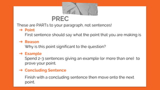 PREC
These are PARTs to your paragraph, not sentences!
➔ Point
First sentence should say what the point that you are making is
➔ Reason
Why is this point significant to the question?
➔ Example
Spend 2-3 sentences giving an example (or more than one) to
prove your point.
➔ Concluding Sentence
Finish with a concluding sentence then move onto the next
point.
 