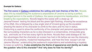 Example for Gattaca
The first scene in Gattaca establishes the setting and main themes of the film. Niccols
does this by establishing the audience’s expectation of Jerome as being a perfect,
privileged person in the world of Gattaca, the space programme headquarters and then
breaking the expectations. Niccols begins this scene with a close-up of
Jerome/Vincent testing his blood and the green light flashing, showing the acceptance
of his DNA. this is followed by a low angle shot of Vincent going up the escalator
showing the desire of his character to climb to the stars and his rise in status.
Costuming is used to show the conformity of his character and personal appearance to
the surrounding characters as he is also dressed in a conservative, immaculate gray
suit, and looks as if he has every right to be there. Niccols then used dialogue to list
the advantages that the character on screen has had in life before we see the discovery
of a body in the pristine, modernist headquarters and hear the lines ‘except I am not
Jerome Morrow’, undercutting the audience’s expectations and establishing a mystery
to keep us watching. It also establishes the theme of appearance and identity as it asks
the question ‘who is this character? And ‘why does he hide his identity?’
 