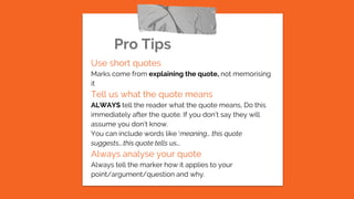 Pro Tips
Use short quotes
Marks come from explaining the quote, not memorising
it
Tell us what the quote means
ALWAYS tell the reader what the quote means, Do this
immediately after the quote. If you don’t say they will
assume you don’t know.
You can include words like ‘meaning… this quote
suggests….this quote tells us….
Always analyse your quote
Always tell the marker how it applies to your
point/argument/question and why.
 