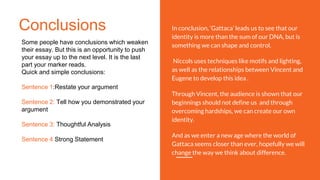 Conclusions
Some people have conclusions which weaken
their essay. But this is an opportunity to push
your essay up to the next level. It is the last
part your marker reads.
Quick and simple conclusions:
Sentence 1:Restate your argument
Sentence 2: Tell how you demonstrated your
argument
Sentence 3: Thoughtful Analysis
Sentence 4 Strong Statement
In conclusion, ‘Gattaca’ leads us to see that our
identity is more than the sum of our DNA, but is
something we can shape and control.
Niccols uses techniques like motifs and lighting,
as well as the relationships between Vincent and
Eugene to develop this idea .
Through Vincent, the audience is shown that our
beginnings should not define us and through
overcoming hardships, we can create our own
identity.
And as we enter a new age where the world of
Gattaca seems closer than ever, hopefully we will
change the way we think about difference.
 