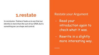 1.restate
In conclusion, ‘Gattaca’ leads us to see that our
identity is more than the sum of our DNA, but is
something we can shape and control.
overcoming hardships, we can create our own
identity.
And as we enter a new age where the world of
Gattaca seems closer than ever, hopefully we will
change the way we think about difference.
Restate your Argument
- Read your
introduction again to
check what it was.
- Rewrite in a slightly
more interesting way.
 