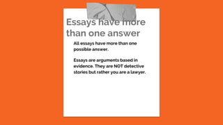 Essays have more
than one answer
All essays have more than one
possible answer.
Essays are arguments based in
evidence. They are NOT detective
stories but rather you are a lawyer.
 