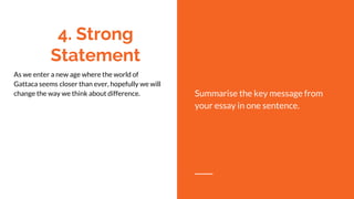 4. Strong
Statement
As we enter a new age where the world of
Gattaca seems closer than ever, hopefully we will
change the way we think about difference. Summarise the key message from
your essay in one sentence.
 