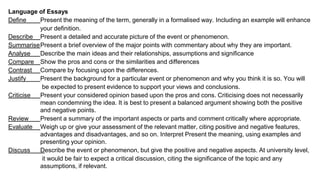Language of Essays
Define Present the meaning of the term, generally in a formalised way. Including an example will enhance
your definition.
Describe Present a detailed and accurate picture of the event or phenomenon.
SummarisePresent a brief overview of the major points with commentary about why they are important.
Analyse Describe the main ideas and their relationships, assumptions and significance
Compare Show the pros and cons or the similarities and differences
Contrast Compare by focusing upon the differences.
Justify Present the background for a particular event or phenomenon and why you think it is so. You will
be expected to present evidence to support your views and conclusions.
Criticise Present your considered opinion based upon the pros and cons. Criticising does not necessarily
mean condemning the idea. It is best to present a balanced argument showing both the positive
and negative points.
Review Present a summary of the important aspects or parts and comment critically where appropriate.
Evaluate Weigh up or give your assessment of the relevant matter, citing positive and negative features,
advantages and disadvantages, and so on. Interpret Present the meaning, using examples and
presenting your opinion.
Discuss Describe the event or phenomenon, but give the positive and negative aspects. At university level,
it would be fair to expect a critical discussion, citing the significance of the topic and any
assumptions, if relevant.
 