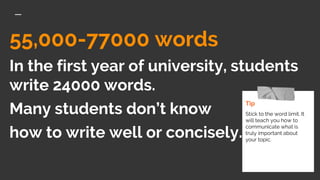 55,000-77000 words
In the first year of university, students
write 24000 words.
Many students don’t know
how to write well or concisely.
Tip
Stick to the word limit. It
will teach you how to
communicate what is
truly important about
your topic.
 